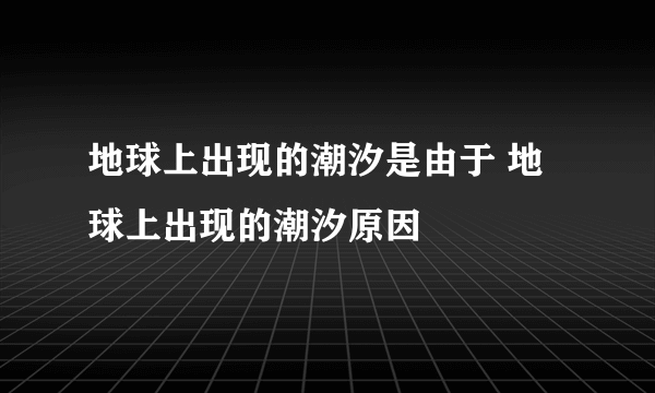 地球上出现的潮汐是由于 地球上出现的潮汐原因