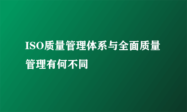 ISO质量管理体系与全面质量管理有何不同