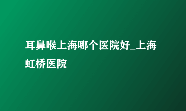 耳鼻喉上海哪个医院好_上海虹桥医院