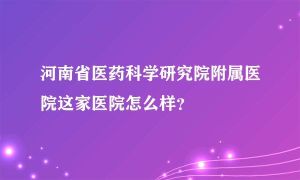 河南省医药科学研究院附属医院这家医院怎么样？