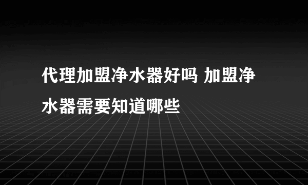 代理加盟净水器好吗 加盟净水器需要知道哪些