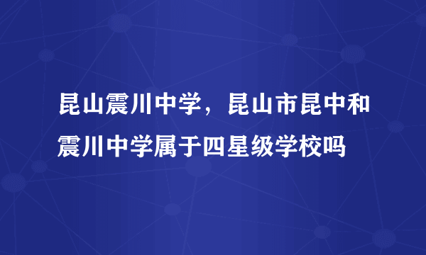 昆山震川中学，昆山市昆中和震川中学属于四星级学校吗