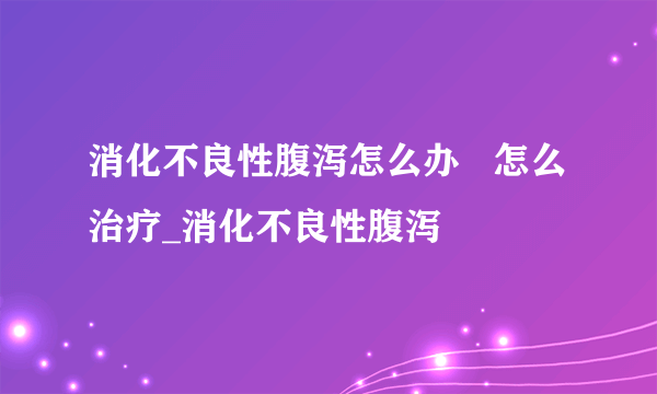 消化不良性腹泻怎么办   怎么治疗_消化不良性腹泻