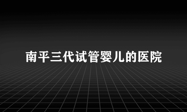 南平三代试管婴儿的医院