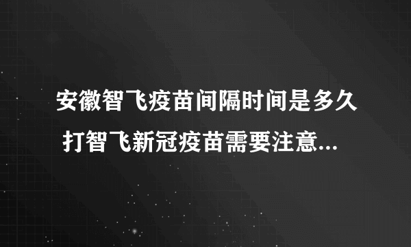 安徽智飞疫苗间隔时间是多久 打智飞新冠疫苗需要注意的事项有哪些