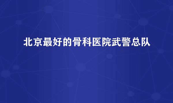 北京最好的骨科医院武警总队