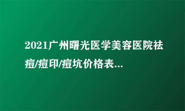 2021广州曙光医学美容医院祛痘/痘印/痘坑价格表(价目表)怎么样?