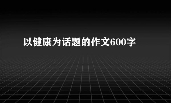 以健康为话题的作文600字