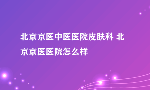 北京京医中医医院皮肤科 北京京医医院怎么样