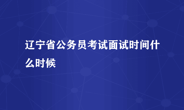 辽宁省公务员考试面试时间什么时候