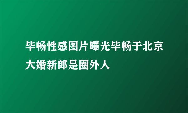 毕畅性感图片曝光毕畅于北京大婚新郎是圈外人