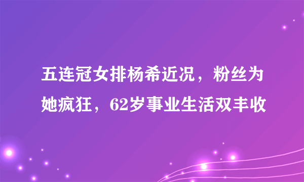 五连冠女排杨希近况，粉丝为她疯狂，62岁事业生活双丰收