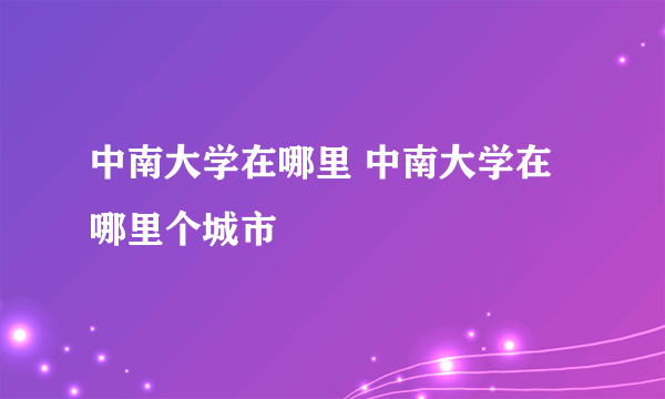 中南大学在哪里 中南大学在哪里个城市