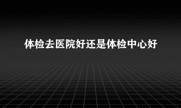 体检去医院好还是体检中心好