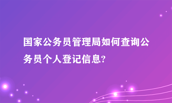 国家公务员管理局如何查询公务员个人登记信息?