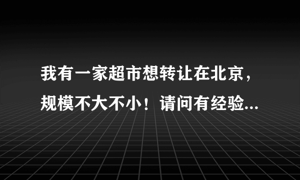 我有一家超市想转让在北京，规模不大不小！请问有经验者如何能快速转店，急等钱用所以着急~~~~~