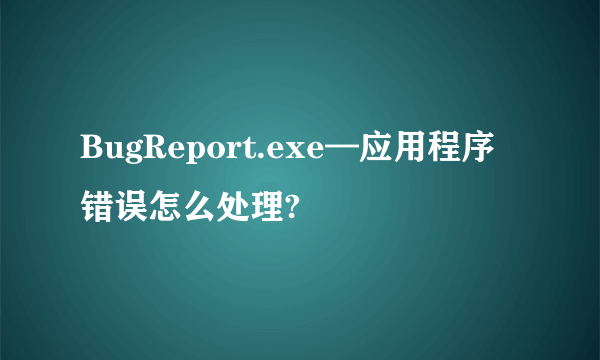 BugReport.exe—应用程序错误怎么处理?