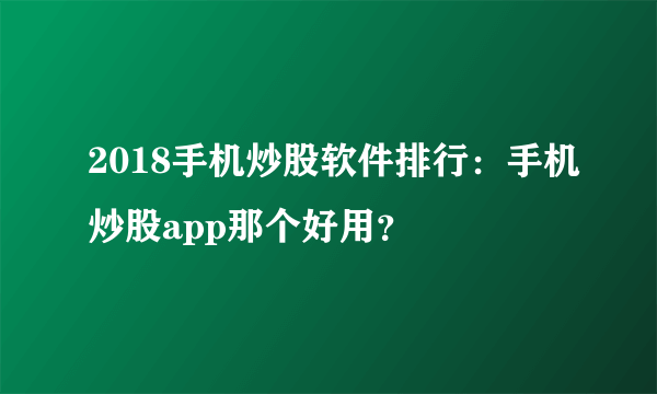 2018手机炒股软件排行：手机炒股app那个好用？