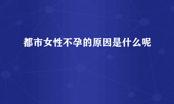 都市女性不孕的原因是什么呢