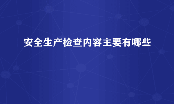 安全生产检查内容主要有哪些