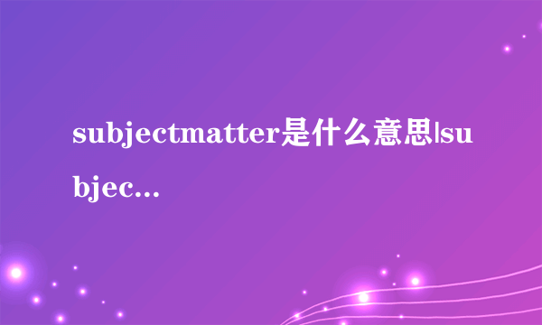 subjectmatter是什么意思|subjectmatter的音标|subjectmatter的用法-飞外