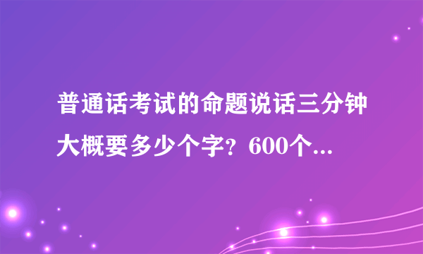 普通话考试的命题说话三分钟大概要多少个字？600个字需要吗？