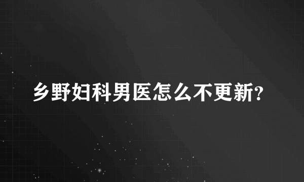 乡野妇科男医怎么不更新？