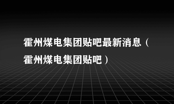 霍州煤电集团贴吧最新消息（霍州煤电集团贴吧）