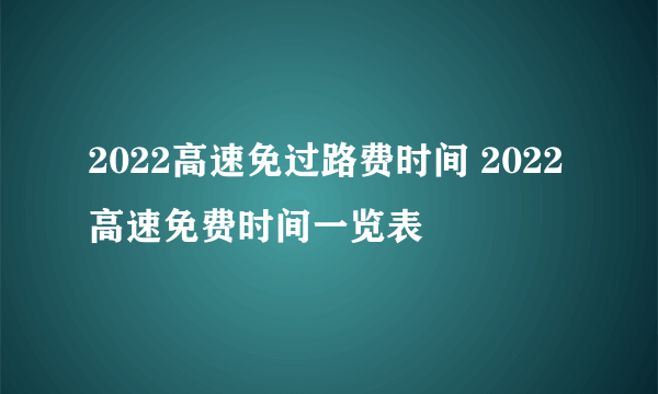 2022高速免过路费时间 2022高速免费时间一览表