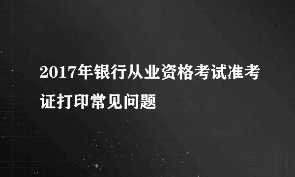 2017年银行从业资格考试准考证打印常见问题