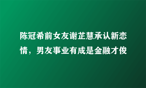 陈冠希前女友谢芷慧承认新恋情，男友事业有成是金融才俊