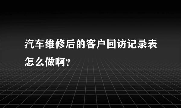 汽车维修后的客户回访记录表怎么做啊？