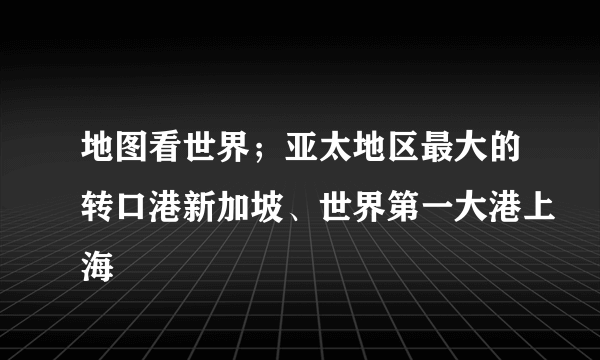 地图看世界；亚太地区最大的转口港新加坡、世界第一大港上海