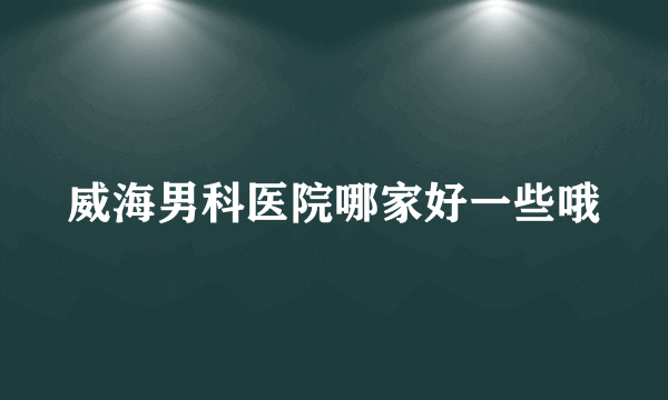 威海男科医院哪家好一些哦