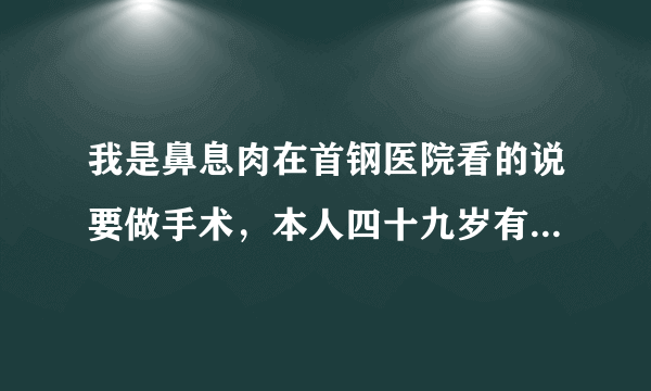 我是鼻息肉在首钢医院看的说要做手术，本人四十九岁有...