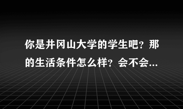 你是井冈山大学的学生吧？那的生活条件怎么样？会不会很偏僻？学费了？