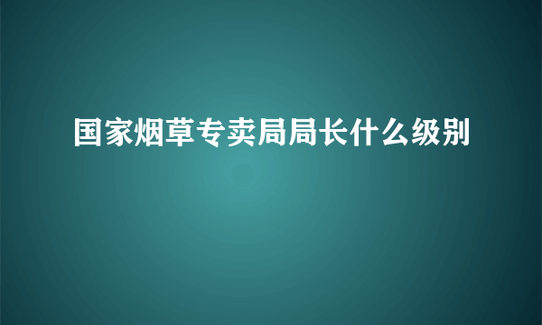 国家烟草专卖局局长什么级别