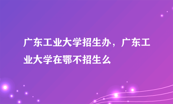 广东工业大学招生办，广东工业大学在鄂不招生么