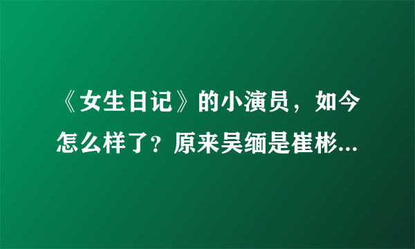 《女生日记》的小演员，如今怎么样了？原来吴缅是崔彬斌扮演的！