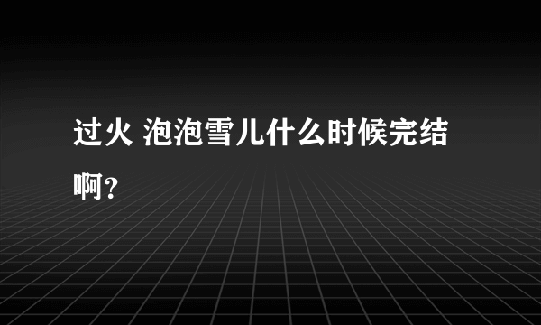 过火 泡泡雪儿什么时候完结啊？