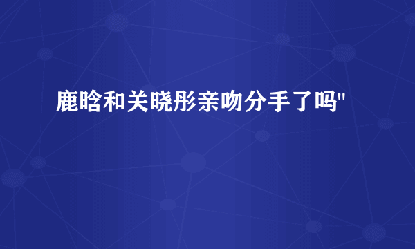 鹿晗和关晓彤亲吻分手了吗