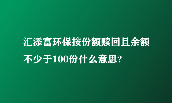 汇添富环保按份额赎回且余额不少于100份什么意思?