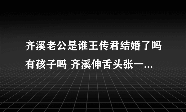 齐溪老公是谁王传君结婚了吗有孩子吗 齐溪伸舌头张一山公布恋情是真的吗