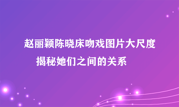 赵丽颖陈晓床吻戏图片大尺度    揭秘她们之间的关系