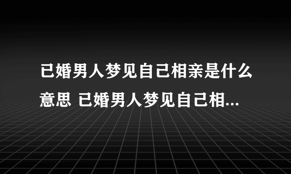 已婚男人梦见自己相亲是什么意思 已婚男人梦见自己相亲预示什么