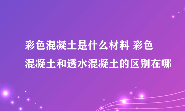 彩色混凝土是什么材料 彩色混凝土和透水混凝土的区别在哪