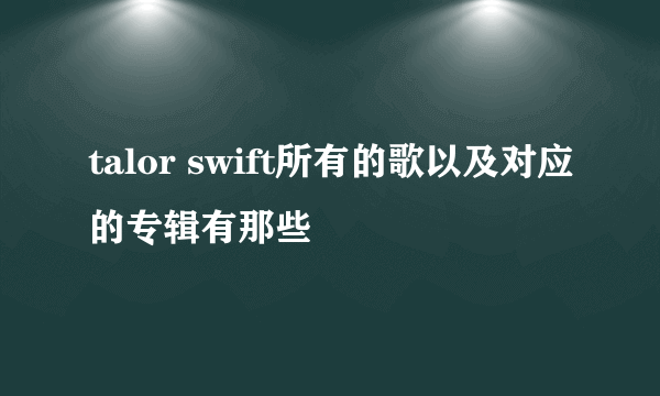 talor swift所有的歌以及对应的专辑有那些