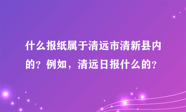 什么报纸属于清远市清新县内的？例如，清远日报什么的？