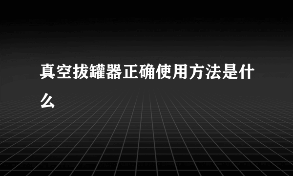 真空拔罐器正确使用方法是什么