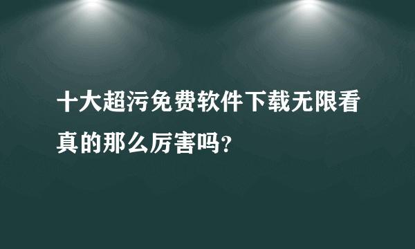 十大超污免费软件下载无限看真的那么厉害吗？